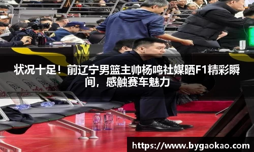 状况十足！前辽宁男篮主帅杨鸣社媒晒F1精彩瞬间，感触赛车魅力